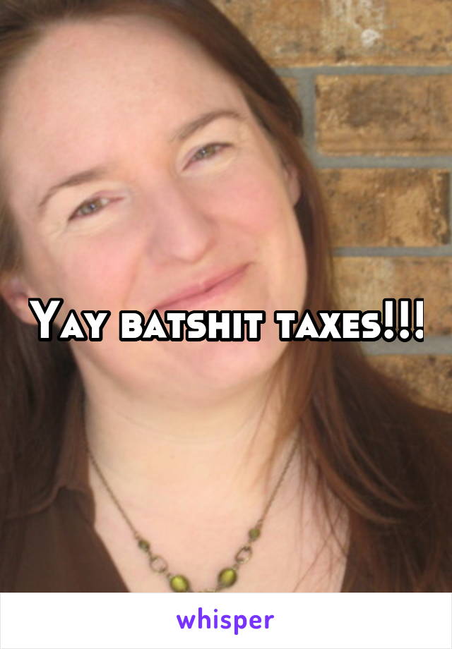Yay batshit taxes!!!
