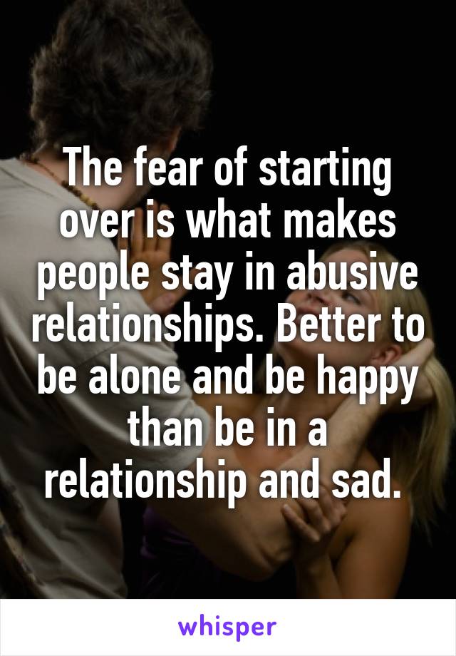The fear of starting over is what makes people stay in abusive relationships. Better to be alone and be happy than be in a relationship and sad. 