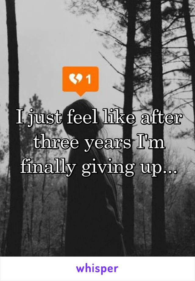 I just feel like after three years I'm finally giving up...
