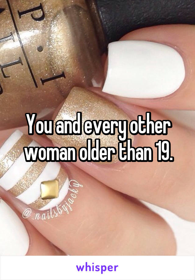 You and every other woman older than 19.