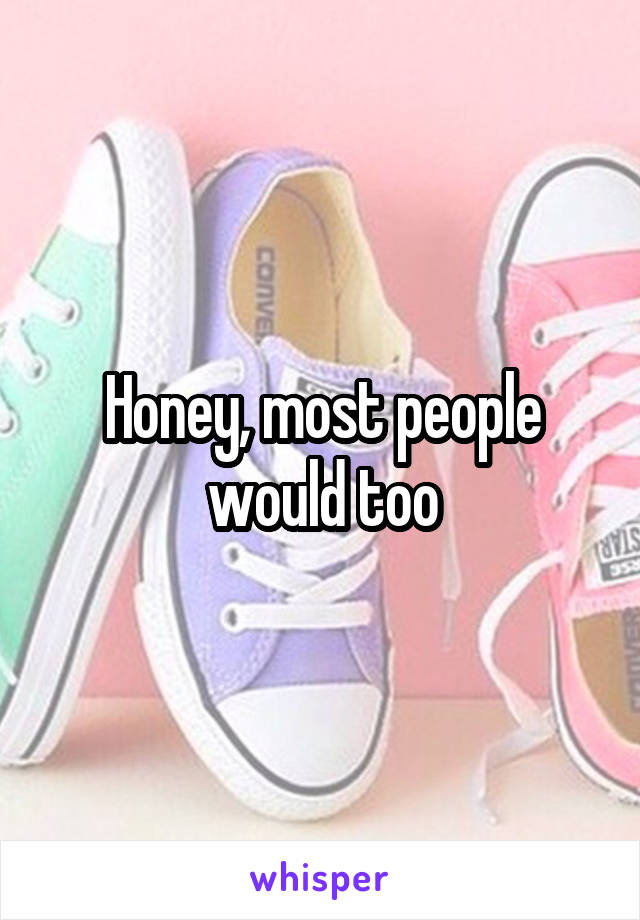 Honey, most people would too