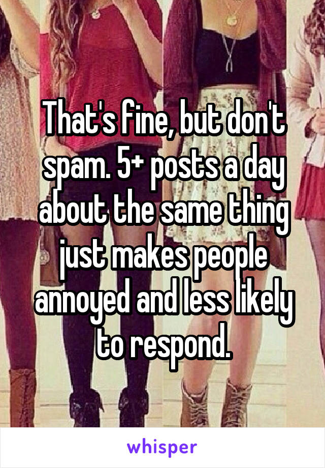 That's fine, but don't spam. 5+ posts a day about the same thing just makes people annoyed and less likely to respond.