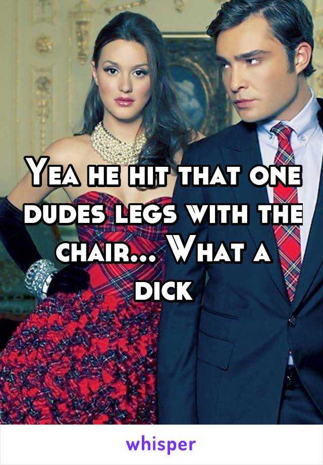 Yea he hit that one dudes legs with the chair... What a dick