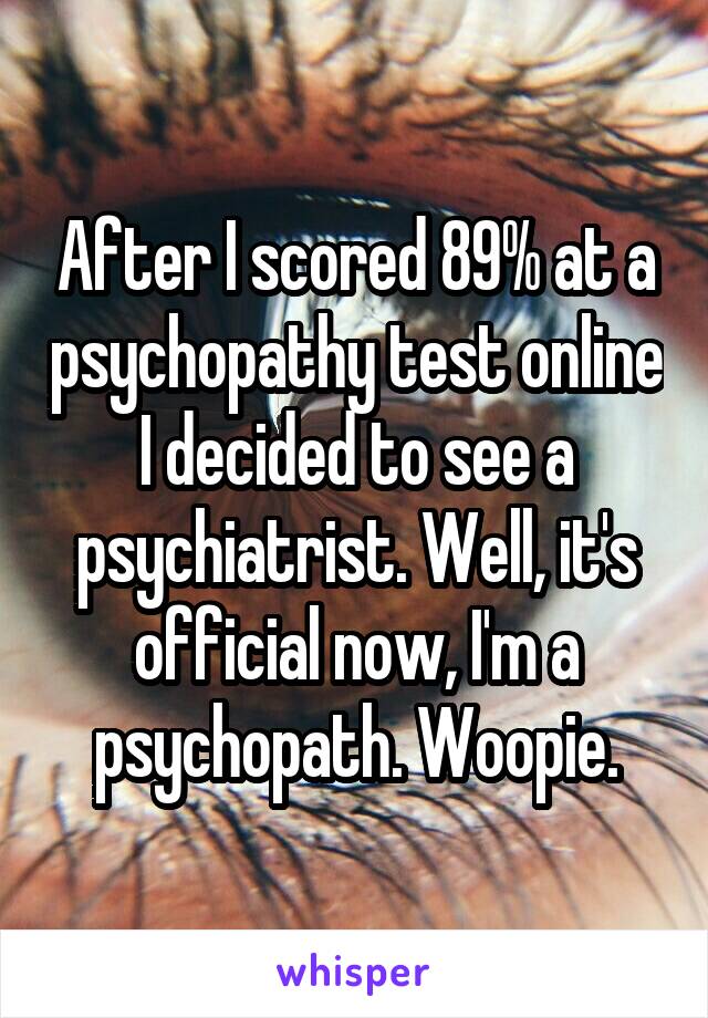 After I scored 89% at a psychopathy test online I decided to see a psychiatrist. Well, it's official now, I'm a psychopath. Woopie.