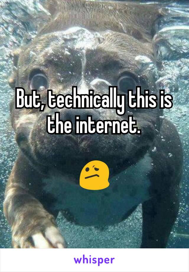 But, technically this is the internet.

😕