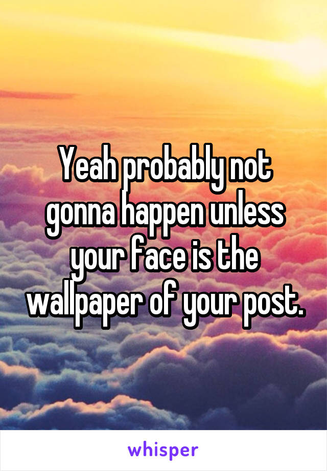 Yeah probably not gonna happen unless your face is the wallpaper of your post.
