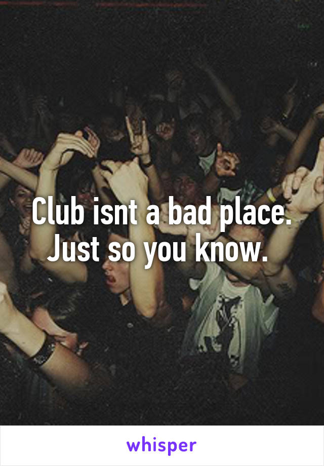 Club isnt a bad place. Just so you know. 