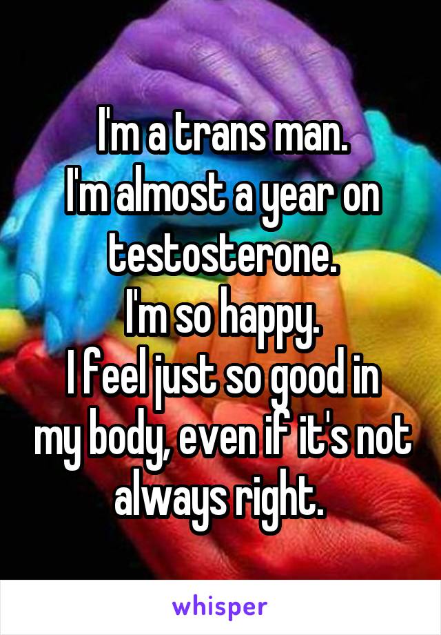 I'm a trans man.
I'm almost a year on testosterone.
I'm so happy.
I feel just so good in my body, even if it's not always right. 