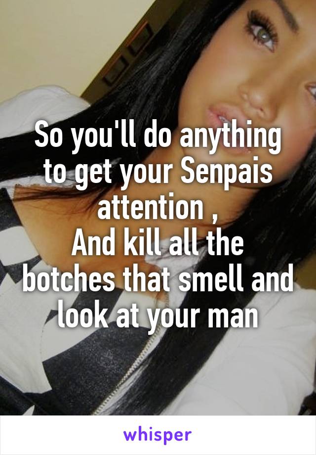 So you'll do anything to get your Senpais attention ,
And kill all the botches that smell and look at your man