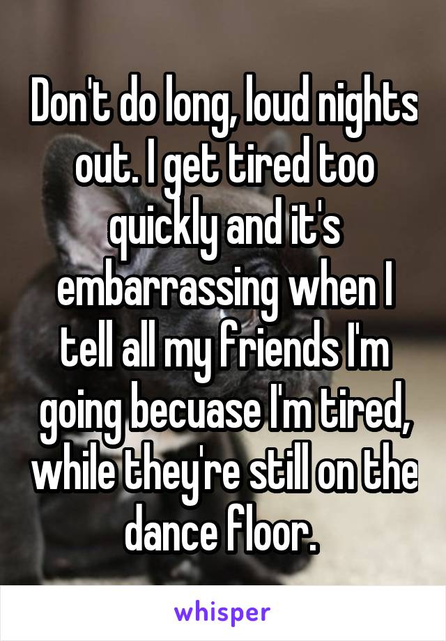 Don't do long, loud nights out. I get tired too quickly and it's embarrassing when I tell all my friends I'm going becuase I'm tired, while they're still on the dance floor. 