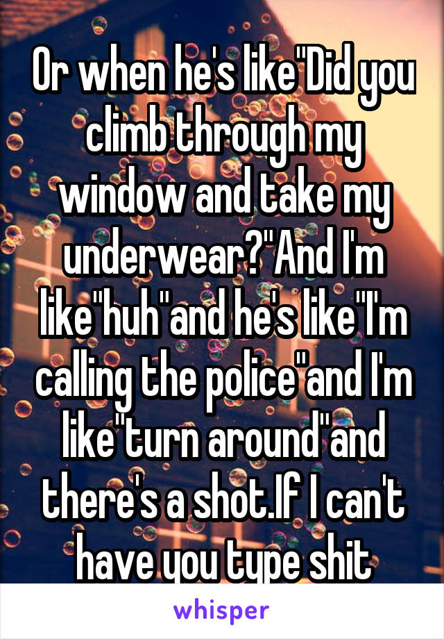 Or when he's like"Did you climb through my window and take my underwear?"And I'm like"huh"and he's like"I'm calling the police"and I'm like"turn around"and there's a shot.If I can't have you type shit