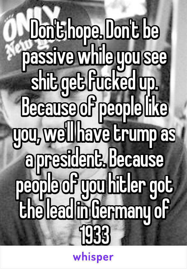 Don't hope. Don't be passive while you see shit get fucked up.
Because of people like you, we'll have trump as a president. Because people of you hitler got the lead in Germany of 1933