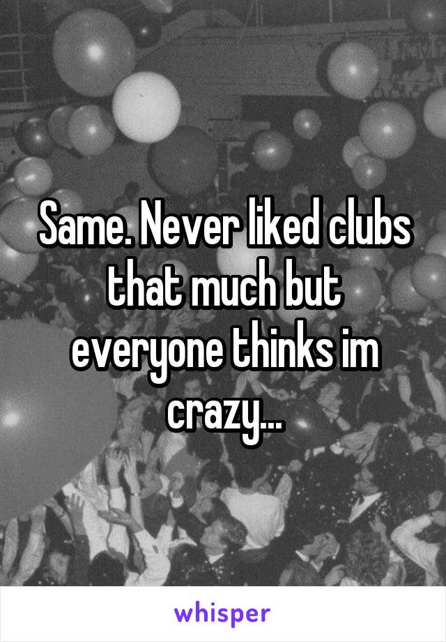 Same. Never liked clubs that much but everyone thinks im crazy...