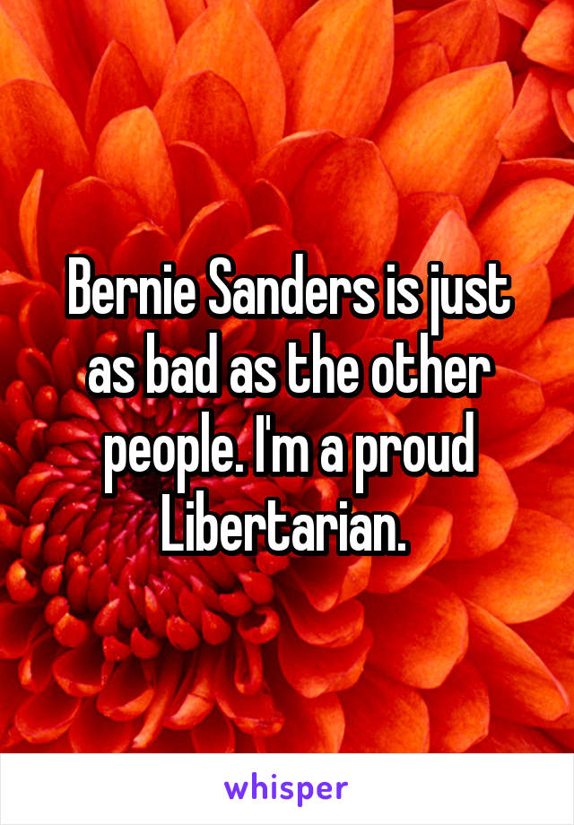 Bernie Sanders is just as bad as the other people. I'm a proud Libertarian. 