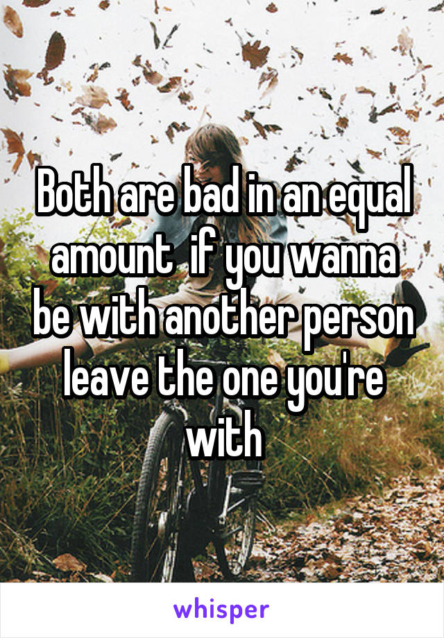 Both are bad in an equal amount  if you wanna be with another person leave the one you're with