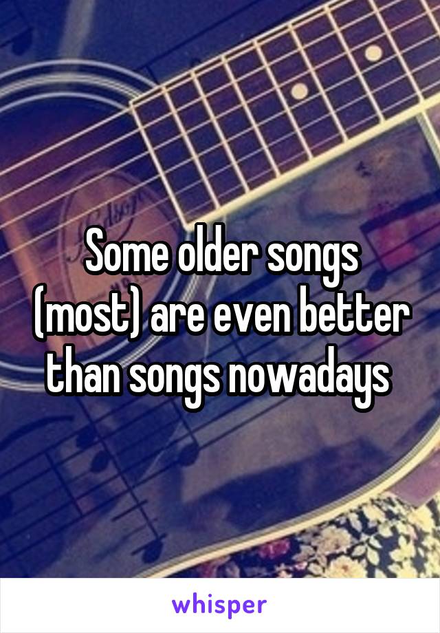 Some older songs (most) are even better than songs nowadays 