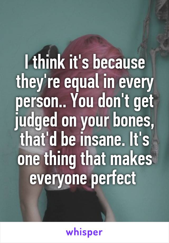 I think it's because they're equal in every person.. You don't get judged on your bones, that'd be insane. It's one thing that makes everyone perfect 