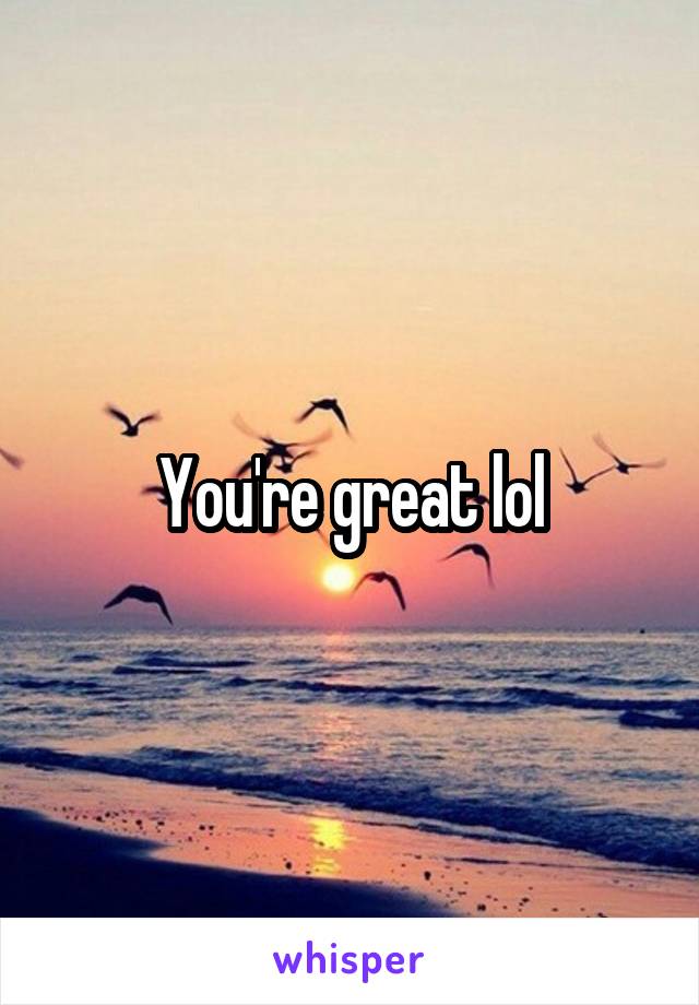 You're great lol