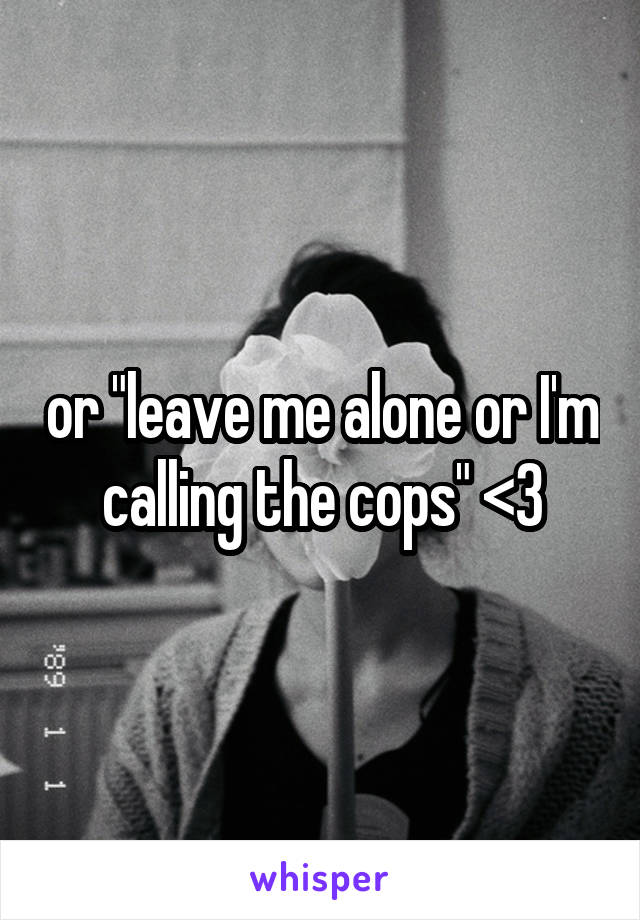 or "leave me alone or I'm calling the cops" <3