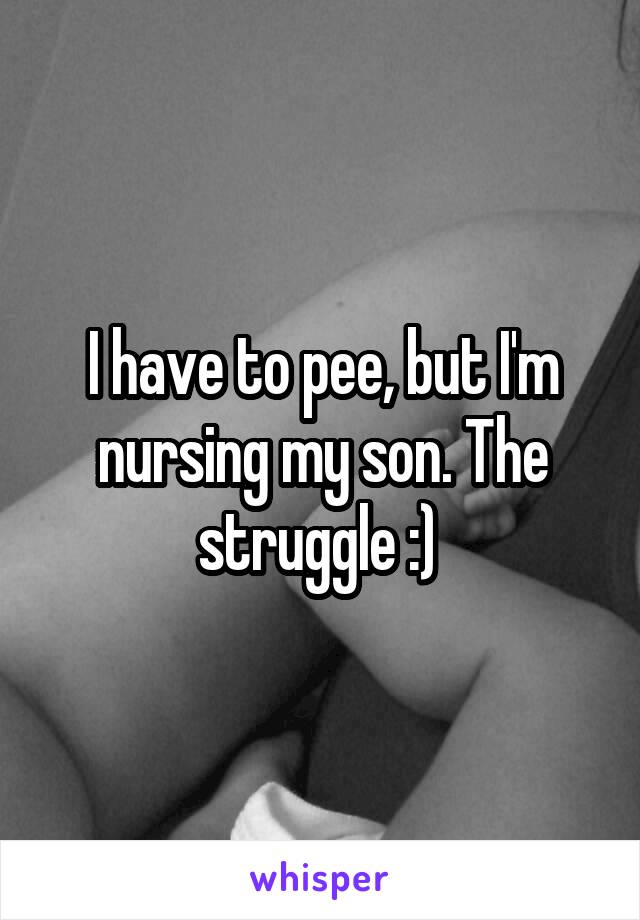 I have to pee, but I'm nursing my son. The struggle :) 