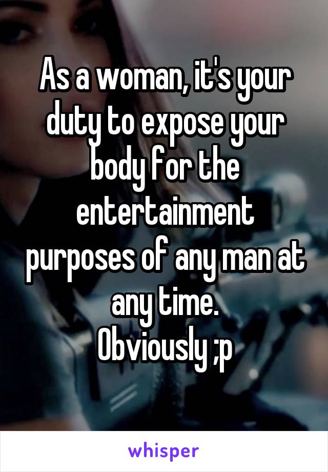 As a woman, it's your duty to expose your body for the entertainment purposes of any man at any time.
Obviously ;p
