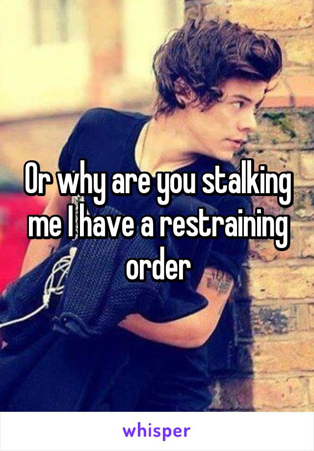 Or why are you stalking me I have a restraining order