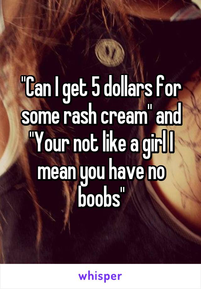 "Can I get 5 dollars for some rash cream" and "Your not like a girl I mean you have no boobs"