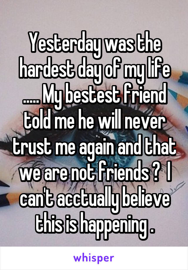 Yesterday was the hardest day of my life ..... My bestest friend told me he will never trust me again and that we are not friends 💔  I can't acctually believe this is happening .