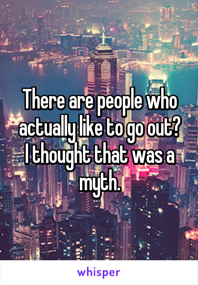 There are people who actually like to go out?
I thought that was a myth.