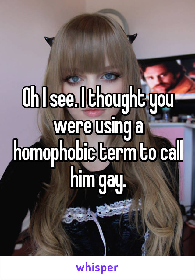 Oh I see. I thought you were using a homophobic term to call him gay.