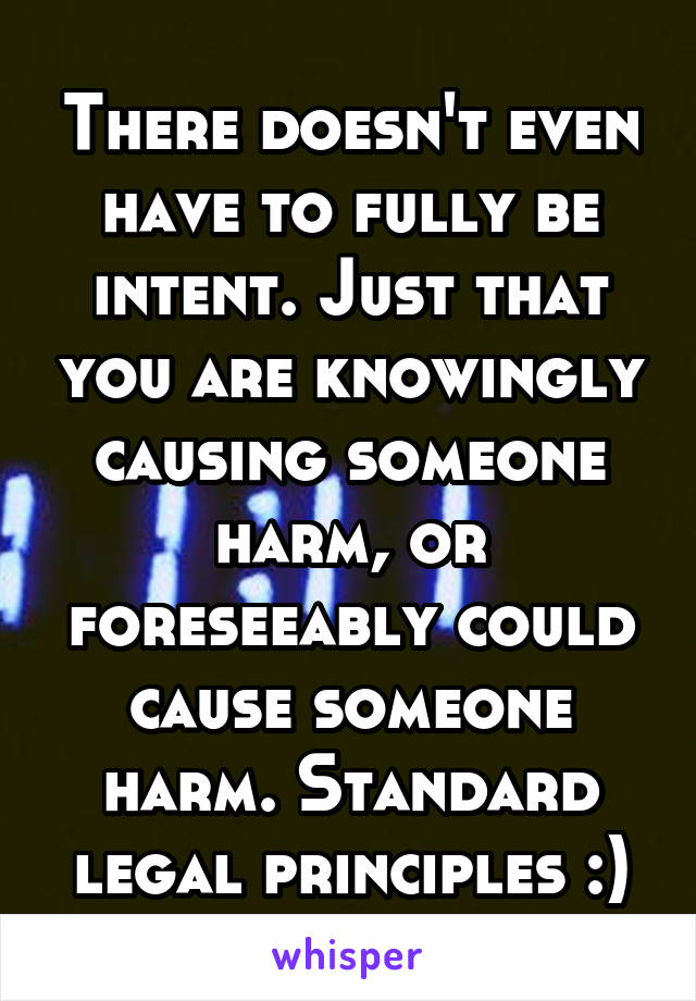 There doesn't even have to fully be intent. Just that you are knowingly causing someone harm, or foreseeably could cause someone harm. Standard legal principles :)