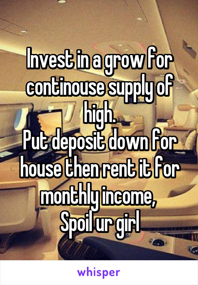 Invest in a grow for continouse supply of high.
Put deposit down for house then rent it for monthly income, 
Spoil ur girl