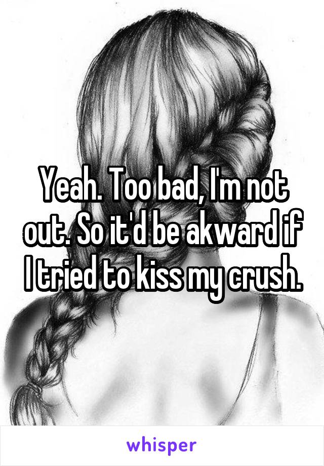 Yeah. Too bad, I'm not out. So it'd be akward if I tried to kiss my crush.