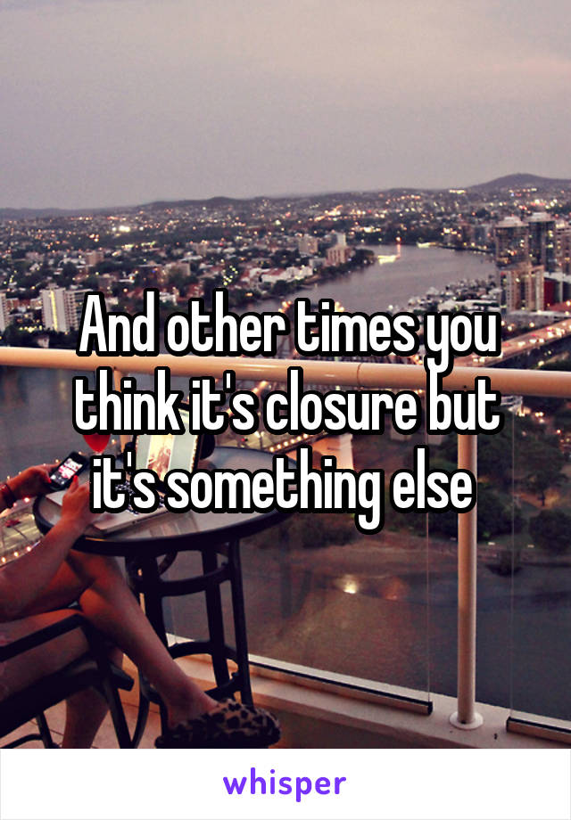 And other times you think it's closure but it's something else 