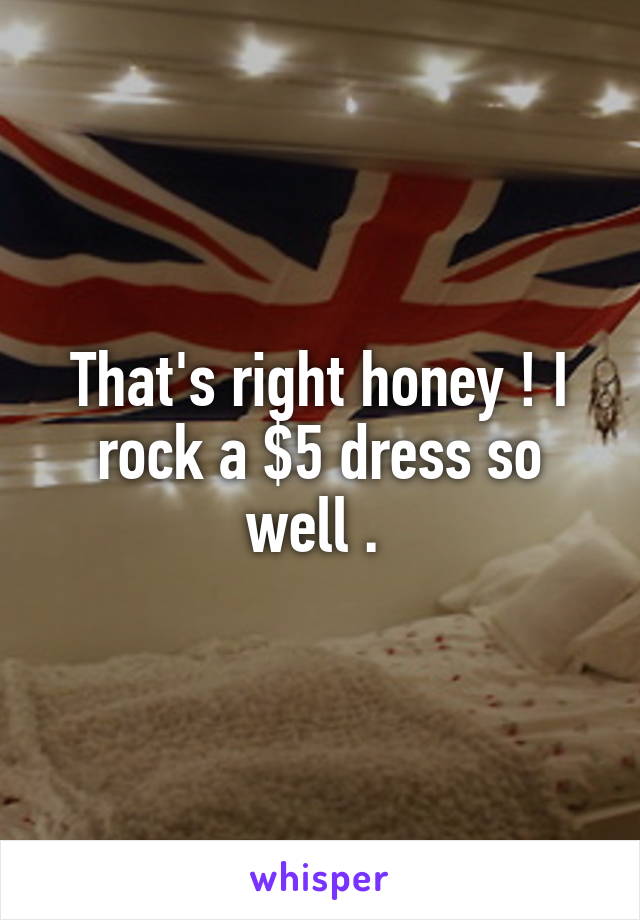 That's right honey ! I rock a $5 dress so well . 