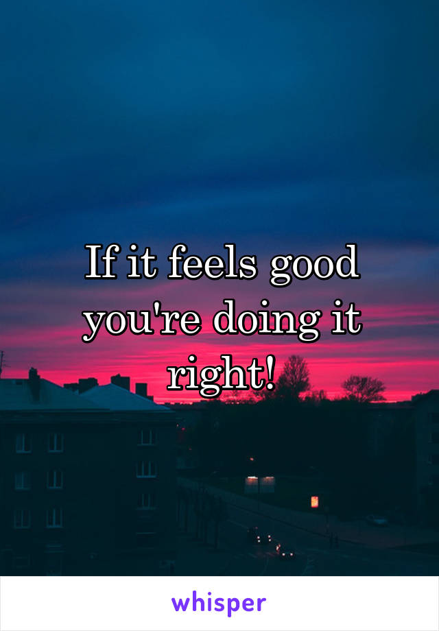 If it feels good you're doing it right!