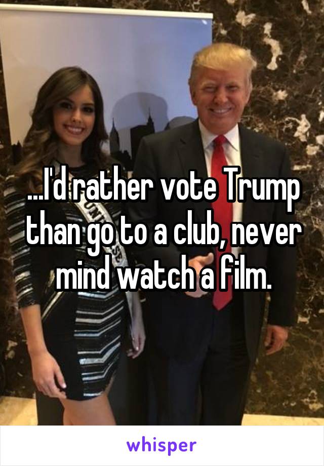 ...I'd rather vote Trump than go to a club, never mind watch a film.