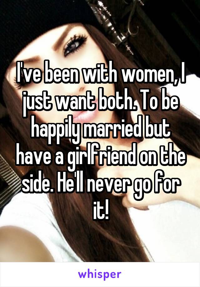 I've been with women, I just want both. To be happily married but have a girlfriend on the side. He'll never go for it!