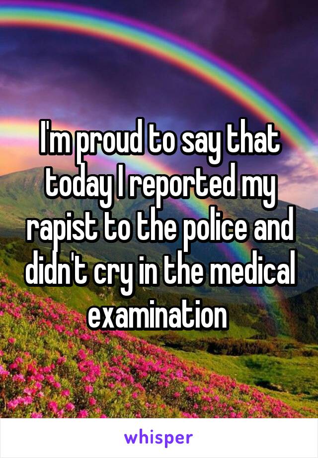 I'm proud to say that today I reported my rapist to the police and didn't cry in the medical examination 