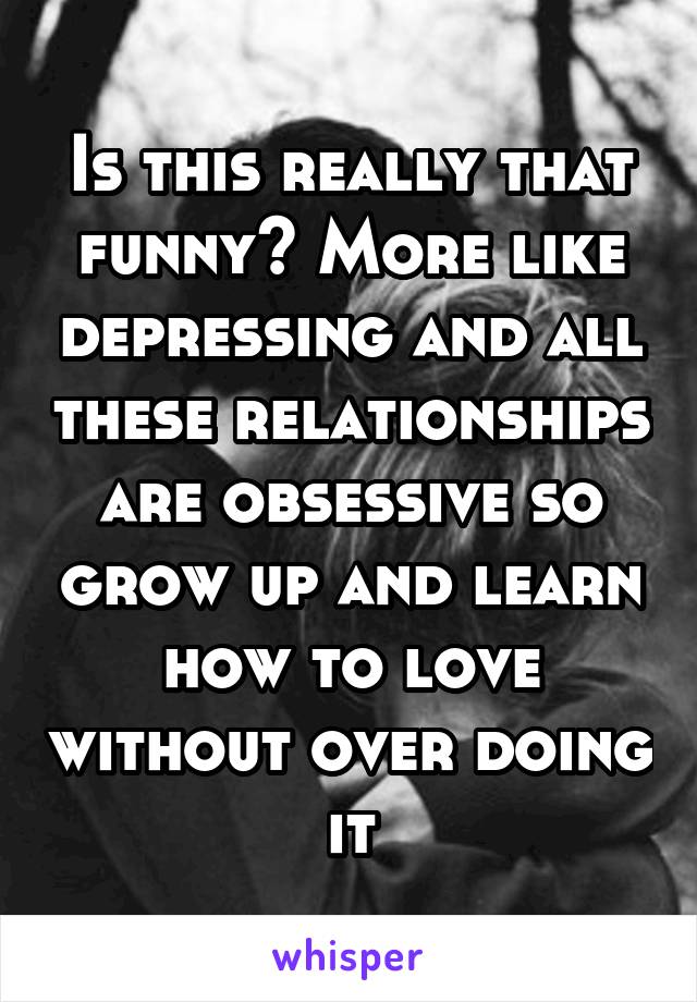 Is this really that funny? More like depressing and all these relationships are obsessive so grow up and learn how to love without over doing it