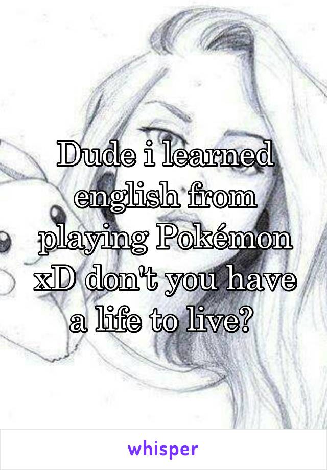 Dude i learned english from playing Pokémon xD don't you have a life to live? 