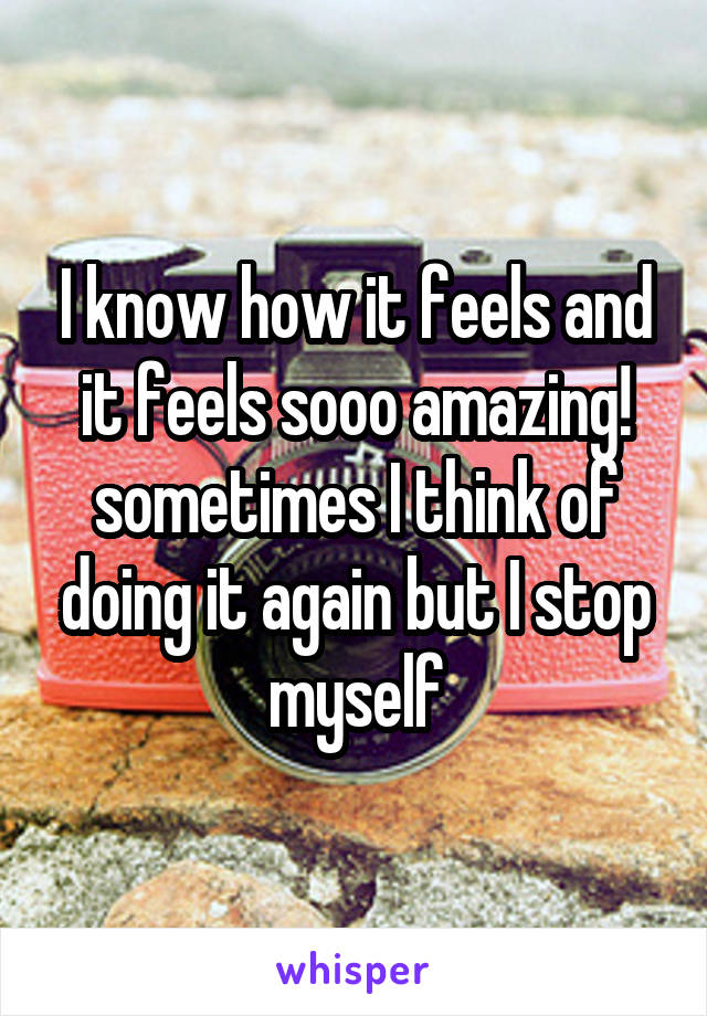 I know how it feels and it feels sooo amazing! sometimes I think of doing it again but I stop myself