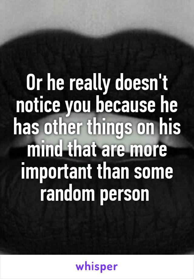 Or he really doesn't notice you because he has other things on his mind that are more important than some random person 