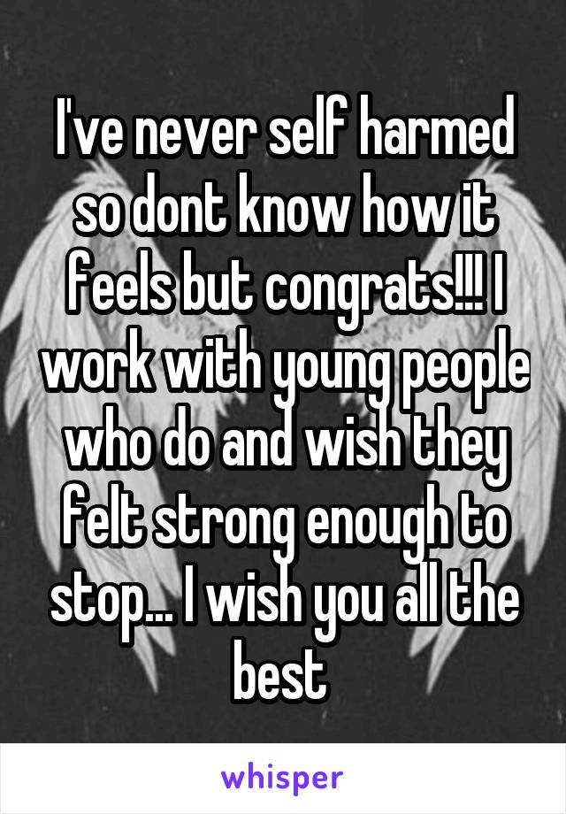 I've never self harmed so dont know how it feels but congrats!!! I work with young people who do and wish they felt strong enough to stop... I wish you all the best 