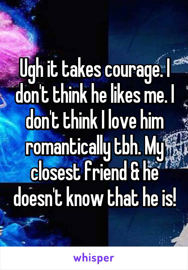 Ugh it takes courage. I don't think he likes me. I don't think I love him romantically tbh. My closest friend & he doesn't know that he is!