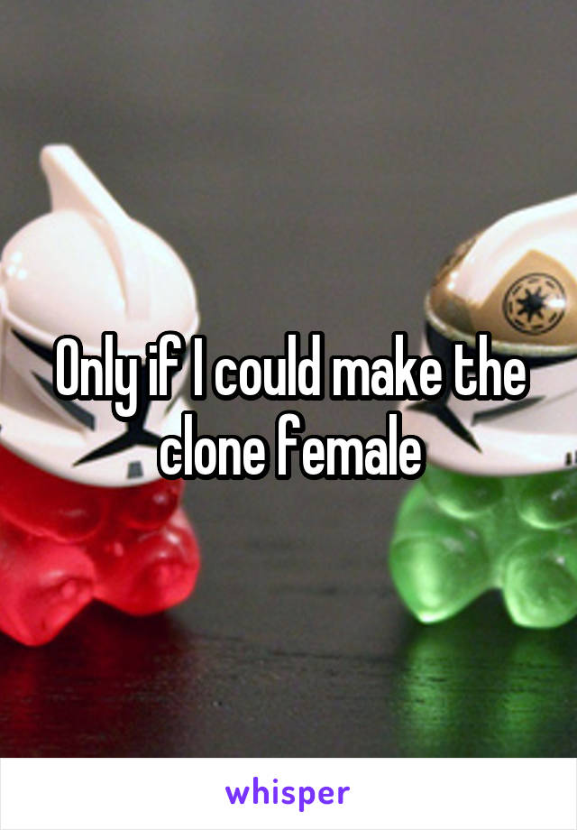 Only if I could make the clone female