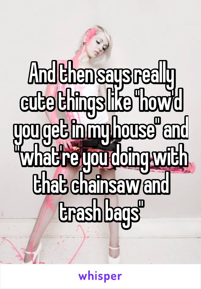 And then says really cute things like "how'd you get in my house" and "what're you doing with that chainsaw and trash bags"