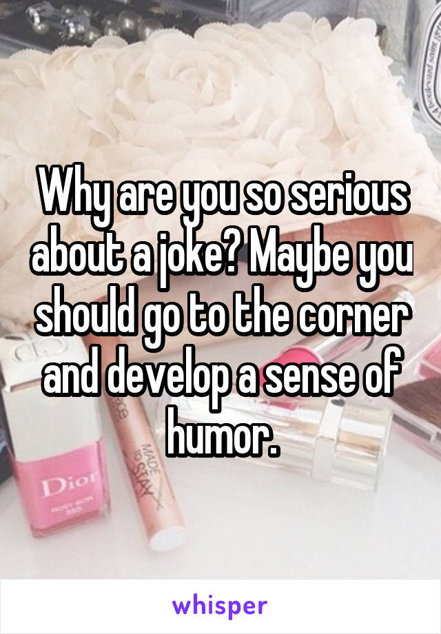 Why are you so serious about a joke? Maybe you should go to the corner and develop a sense of humor.