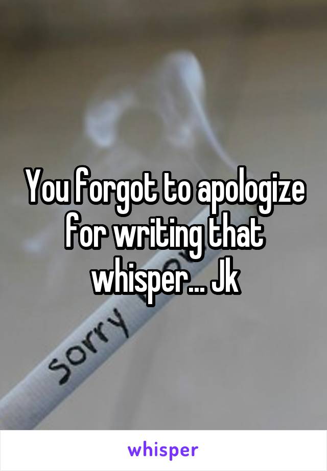 You forgot to apologize for writing that whisper... Jk