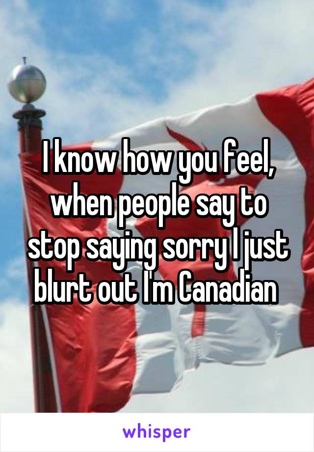 I know how you feel, when people say to stop saying sorry I just blurt out I'm Canadian 